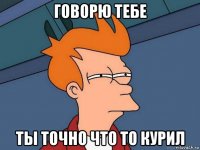 говорю тебе ты точно что то курил