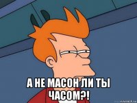  а не масон ли ты часом?!