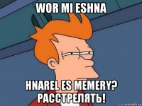 wor mi eshna hnarel es memery? расстрелять!