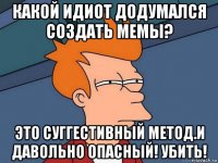 какой идиот додумался создать мемы? это суггестивный метод.и давольно опасный! убить!