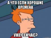 а что если хорошие времена уже сейчас?