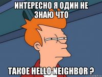 интересно я один не знаю что такое hello neighbor ?