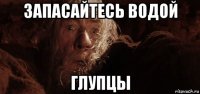 запасайтесь водой глупцы