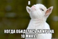 я когда обиделась на иру на 10 минут