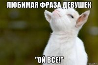 любимая фраза девушек "ой все!"