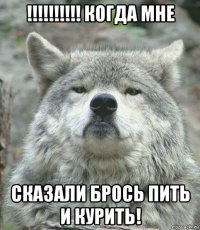 !!!!!!!!!! когда мне сказали брось пить и курить!