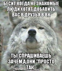 бесит,когда не знакомые люди хотят добавить вас в друзья в вк ты спрашиваешь зачем,а,они "просто так"