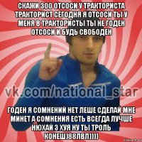 скажи 300 отсоси у тракториста тракторист сегодня я отсоси ты у меня в трактористы ты не годен отсоси и будь свободен годен я сомнений нет леше сделай мне минет а сомнения есть всегда лучше нюхай 3 хуя ну ты троль конеш)88лвл))))