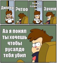 Диппер ?чтоо Возми папино гоп ро Зачем Аа я понял ты хочешь чтобы русалдо тебя убил