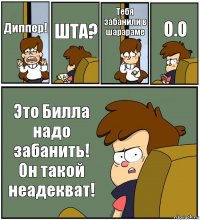 Диппер! ШТА? Тебя забанили в шарараме О.О Это Билла надо забанить! Он такой неадекват!