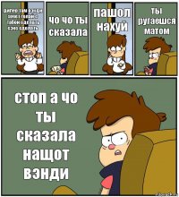 дипер там вэнди хочет голай с табой сделать сэкс сделать чо чо ты сказала пашол нахуй ты ругаешся матом стоп а чо ты сказала нащот вэнди