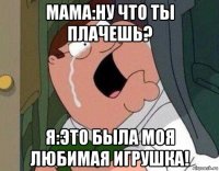 мама:ну что ты плачешь? я:это была моя любимая игрушка!