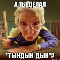 а ты делал "тындын-дын"?