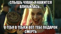 слышь чувак ,я кажится влюбилась... в тебя в тебя,и вот тебе подарок смерть