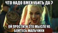 что надо вмех убить да ? ой простити это мысле не бойтесь мальчики