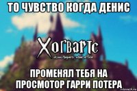 то чувство когда денис променял тебя на просмотор гарри потера