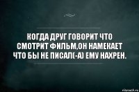 КОГДА ДРУГ ГОВОРИТ ЧТО СМОТРИТ ФИЛЬМ,ОН НАМЕКАЕТ ЧТО БЫ НЕ ПИСАЛ(-А) ЕМУ НАХРЕН.