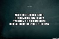 Меня постепенно топят.
Я неизбежно иду ко дну.
Думаешь, я нужен многим?
Ошибаешься, не нужен я никому.