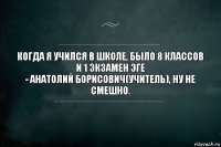 когда я учился в школе, было 8 классов и 1 экзамен ЭГЕ
- Анатолий Борисович(учитель), ну не смешно.