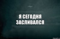 Я СЕГОДНЯ ЗАСЛИВАЛСЯ