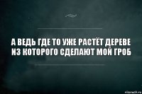 а ведь где то уже растёт дереве из которого сделают мой гроб