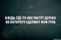 а ведь где-то уже растёт дерево из которого сделают мой гроб