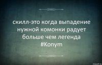 скилл-это когда выпадение нужной комонки радует больше чем легенда
#Konym