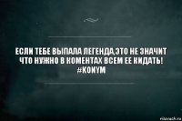 если тебе выпала легенда,это не значит что нужно в коментах всем ее кидать!
#Konym