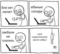 бля нет лагает ебаные соседи заебали не платить сука подсолнечное масло забыл