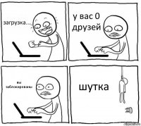 загрузка... у вас 0 друзей вы заблокированы шутка