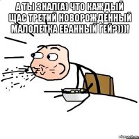 а ты знал(а) что каждый щас третий новорожденный малолетка ебанный гей?)))! 