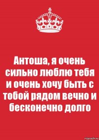 Антоша, я очень сильно люблю тебя и очень хочу быть с тобой рядом вечно и бесконечно долго