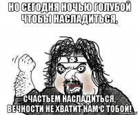 но сегодня ночью голубой чтобы насладиться, счастьем насладиться, вечности не хватит нам с тобой!