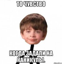 то чувство когда задали на каникулы.