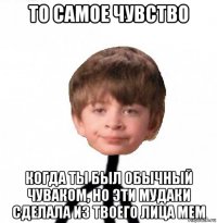 то самое чувство когда ты был обычный чуваком, но эти мудаки сделала из твоего лица мем