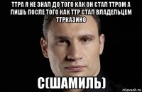 ттра я не знал до того как он стал ттром а лишь после того как ттр стал владельцем ттрказино с(шамиль)