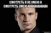 смотреть я не умею а смотреть умею ахахахахахах 