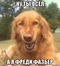 ну ты осёл а я фреди фазбер