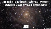 первый кто поставит лайк на эту фотку валерику ставлю фамилию на 3 дня like