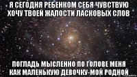 я сегодня ребенком себя чувствую хочу твоей жалости ласковых слов погладь мысленно по голове меня как маленькую девочку-мой родной