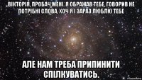 вікторія, пробач мені. я ображав тебе, говорив не потрібні слова, хоч я і зараз люблю тебе але нам треба припинити спілкуватись.