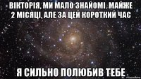 вікторія, ми мало знайомі. майже 2 місяці, але за цей короткий час я сильно полюбив тебе