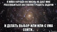 я живу хорошо но жизнь не дает мне расслабиться заставляет решать задачи и делать выбор-или или-с ума сойти...