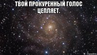 твой прокуренный голос цепляет. 