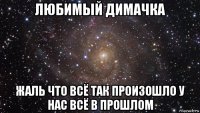 любимый димачка жаль что всё так произошло у нас всё в прошлом