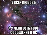 у всех любовь а у меня есть твоё сообщение в лс