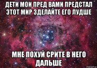 дети мои пред вами предстал этот мир зделайте его лудше мне похуй срите в него дальше