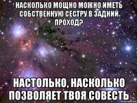 насколько мощно можно иметь собственную сестру в задний проход? настолько, насколько позволяет твоя совесть