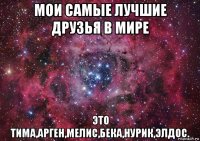 мои самые лучшие друзья в мире это тима,арген,мелис,бека,нурик,элдос.