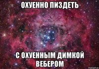 охуенно пиздеть с охуенным димкой вебером